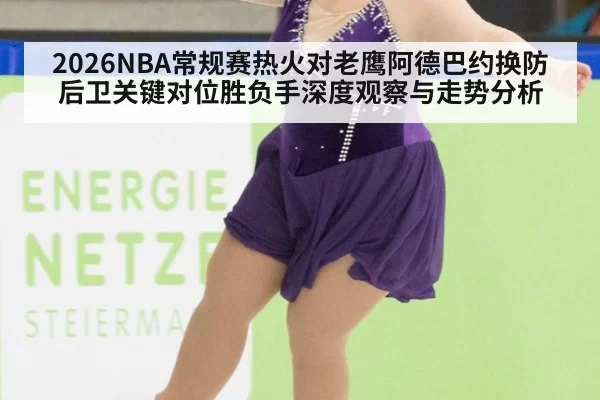 2026NBA常规赛热火对老鹰阿德巴约换防后卫关键对位胜负手深度观察与走势分析